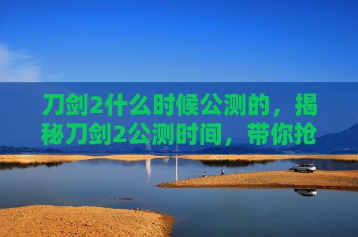 刀剑2什么时候公测的,揭秘刀剑2公测时间,带你抢先体验! 刀剑2什么时候公测的,揭秘刀剑2公测时间,带你抢先体验!