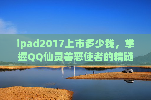 ipad2017上市多少钱,掌握QQ仙灵善恶使者的精髓,全面攻略指南 ipad2017上市多少钱,掌握QQ仙灵善恶使者的精髓,全面攻略指南