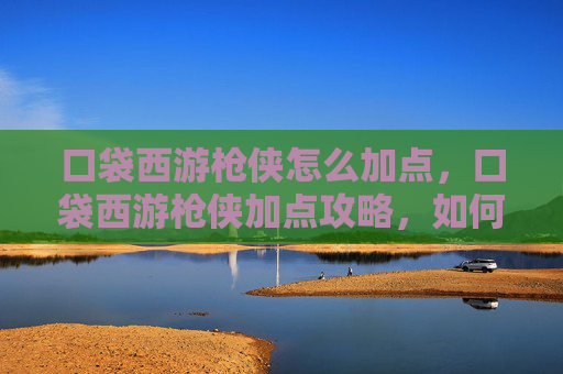 口袋西游枪侠怎么加点,口袋西游枪侠加点攻略,如何高效提升你的战斗力? 口袋西游枪侠怎么加点,口袋西游枪侠加点攻略,如何高效提升你的战斗力?