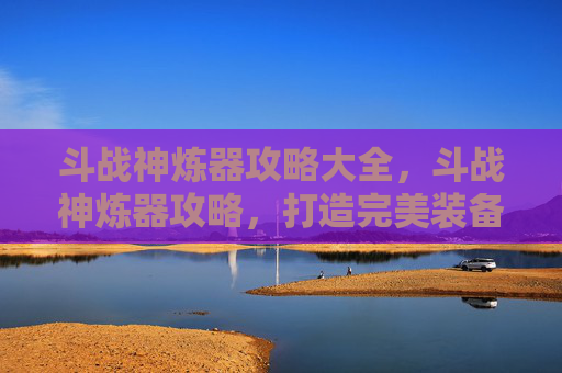 斗战神炼器攻略大全,斗战神炼器攻略,打造完美装备的秘诀 斗战神炼器攻略大全,斗战神炼器攻略,打造完美装备的秘诀