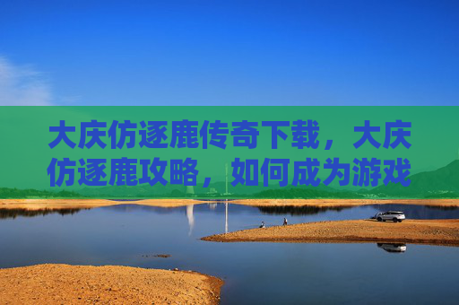 大庆仿逐鹿传奇下载,大庆仿逐鹿攻略,如何成为游戏中的佼佼者? 大庆仿逐鹿传奇下载,大庆仿逐鹿攻略,如何成为游戏中的佼佼者?