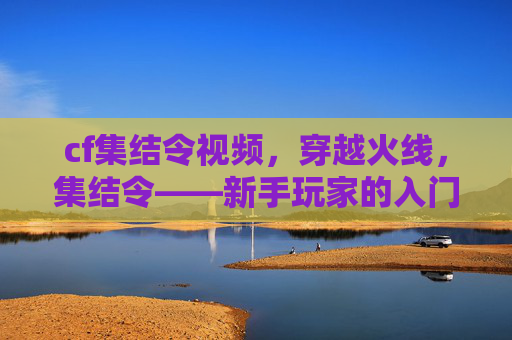 cf集结令视频,穿越火线,集结令——新手玩家的入门指南 cf集结令视频,穿越火线,集结令——新手玩家的入门指南