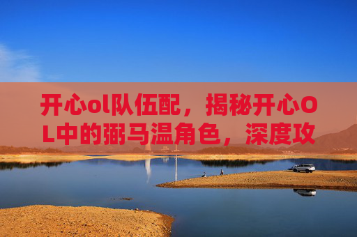 开心ol队伍配,揭秘开心OL中的弼马温角色,深度攻略与技巧分享 开心ol队伍配,揭秘开心OL中的弼马温角色,深度攻略与技巧分享
