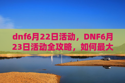 dnf6月22日活动，DNF6月23日活动全攻略，如何最大化你的收益与乐趣
