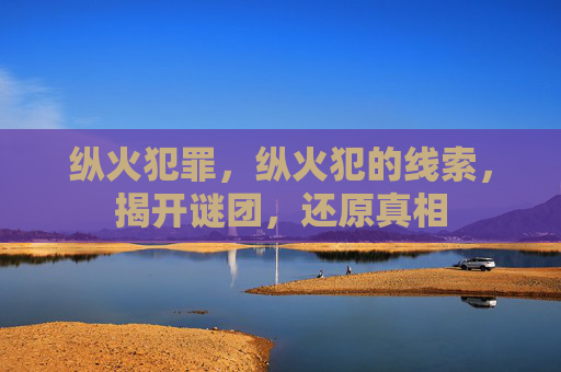 纵火犯罪,纵火犯的线索,揭开谜团,还原真相 纵火犯罪,纵火犯的线索,揭开谜团,还原真相