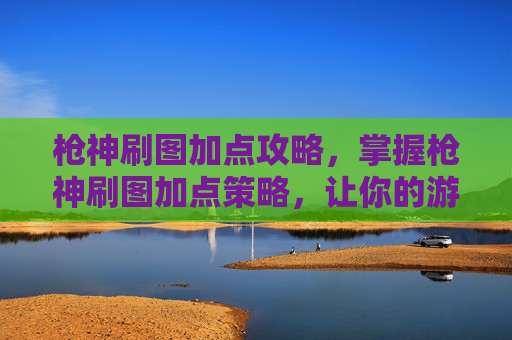 枪神刷图加点攻略，掌握枪神刷图加点策略，让你的游戏体验更加畅快！