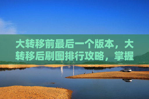 大转移前最后一个版本,大转移后刷图排行攻略,掌握核心技能与装备选择 大转移前最后一个版本,大转移后刷图排行攻略,掌握核心技能与装备选择