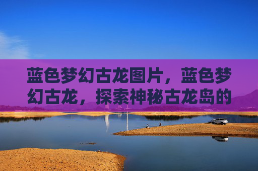 蓝色梦幻古龙图片,蓝色梦幻古龙,探索神秘古龙岛的奇幻之旅 蓝色梦幻古龙图片,蓝色梦幻古龙,探索神秘古龙岛的奇幻之旅