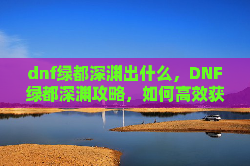 dnf绿都深渊出什么,DNF绿都深渊攻略,如何高效获取稀有装备与材料 dnf绿都深渊出什么,DNF绿都深渊攻略,如何高效获取稀有装备与材料
