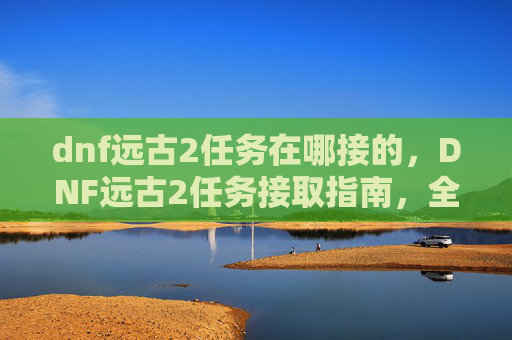 dnf远古2任务在哪接的,DNF远古2任务接取指南,全攻略解析 dnf远古2任务在哪接的,DNF远古2任务接取指南,全攻略解析