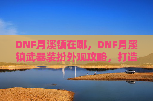 DNF月溪镇在哪，DNF月溪镇武器装扮外观攻略，打造你的专属角色
