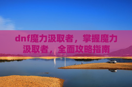dnf魔力汲取者，掌握魔力汲取者，全面攻略指南
