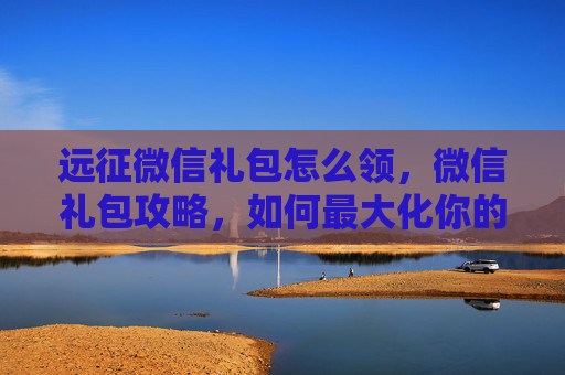 远征微信礼包怎么领,微信礼包攻略,如何最大化你的远征收益 远征微信礼包怎么领,微信礼包攻略,如何最大化你的远征收益