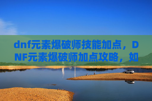 dnf元素爆破师技能加点,DNF元素爆破师加点攻略,如何高效利用技能与装备 dnf元素爆破师技能加点,DNF元素爆破师加点攻略,如何高效利用技能与装备