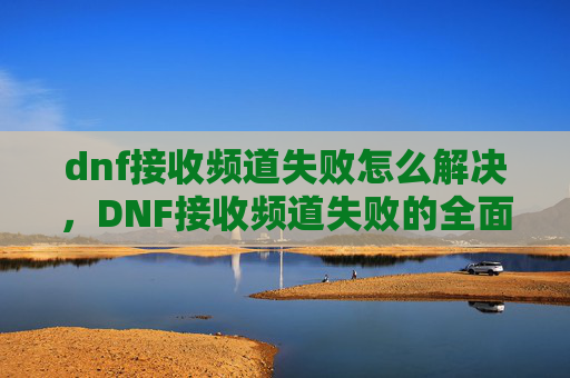 dnf接收频道失败怎么解决,DNF接收频道失败的全面解析与解决策略 dnf接收频道失败怎么解决,DNF接收频道失败的全面解析与解决策略