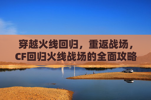 穿越火线回归，重返战场，CF回归火线战场的全面攻略