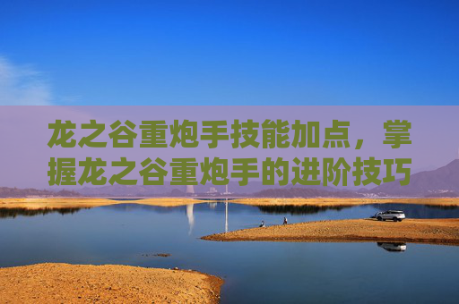 龙之谷重炮手技能加点,掌握龙之谷重炮手的进阶技巧,让你在战场上所向披靡 龙之谷重炮手技能加点,掌握龙之谷重炮手的进阶技巧,让你在战场上所向披靡