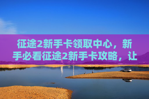 征途2新手卡领取中心，新手必看征途2新手卡攻略，让你快速上手！