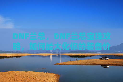 DNF兰总,DNF兰总宝珠攻略,如何最大化你的装备价值 DNF兰总,DNF兰总宝珠攻略,如何最大化你的装备价值