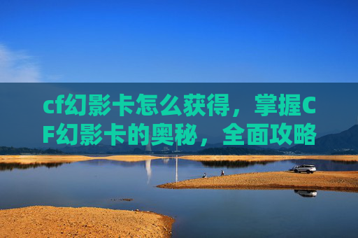 cf幻影卡怎么获得，掌握CF幻影卡的奥秘，全面攻略