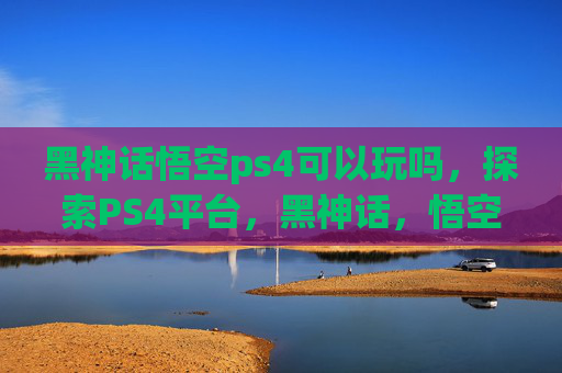黑神话悟空ps4可以玩吗，探索PS4平台，黑神话，悟空的试玩体验与未来展望