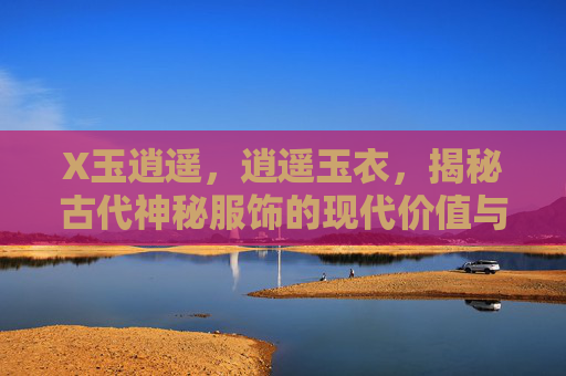 X玉逍遥，逍遥玉衣，揭秘古代神秘服饰的现代价值与传承