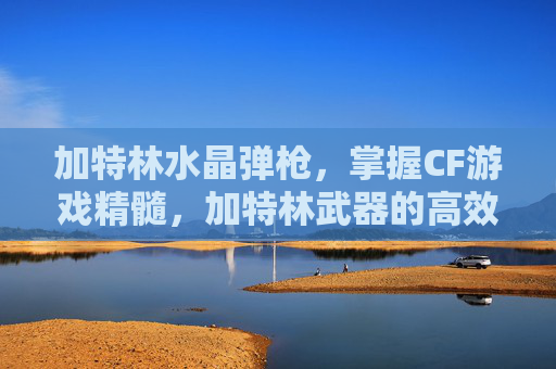 加特林水晶弹枪,掌握CF游戏精髓,加特林武器的高效使用攻略 加特林水晶弹枪,掌握CF游戏精髓,加特林武器的高效使用攻略