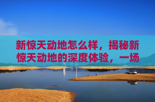 新惊天动地怎么样,揭秘新惊天动地的深度体验,一场视觉与情感的盛宴 新惊天动地怎么样,揭秘新惊天动地的深度体验,一场视觉与情感的盛宴