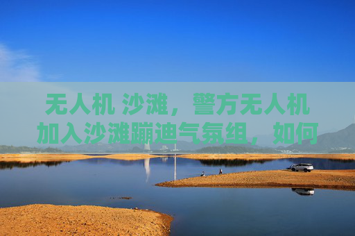 无人机 沙滩，警方无人机加入沙滩蹦迪气氛组，如何确保安全与秩序？