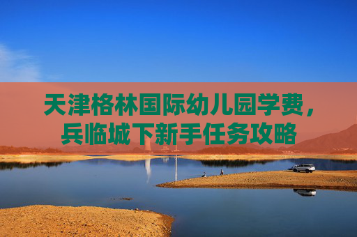 天津格林国际幼儿园学费,兵临城下新手任务攻略 天津格林国际幼儿园学费,兵临城下新手任务攻略
