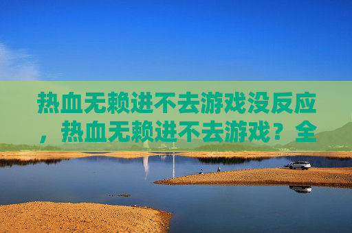 热血无赖进不去游戏没反应,热血无赖进不去游戏?全面攻略助你轻松解决 热血无赖进不去游戏没反应,热血无赖进不去游戏?全面攻略助你轻松解决