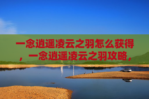 一念逍遥凌云之羽怎么获得,一念逍遥凌云之羽攻略,如何获取并提升你的飞行能力 一念逍遥凌云之羽怎么获得,一念逍遥凌云之羽攻略,如何获取并提升你的飞行能力
