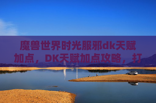 魔兽世界时光服邪dk天赋加点，DK天赋加点攻略，打造最强战斗角色