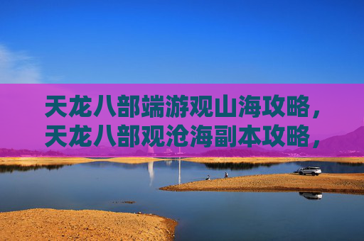 天龙八部端游观山海攻略，天龙八部观沧海副本攻略，深入探索，挑战自我