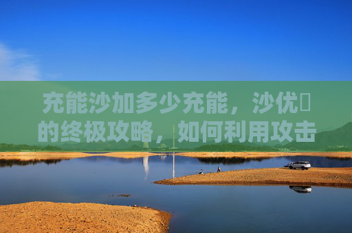 充能沙加多少充能,沙优菈的终极攻略,如何利用攻击杯提升输出 充能沙加多少充能,沙优菈的终极攻略,如何利用攻击杯提升输出