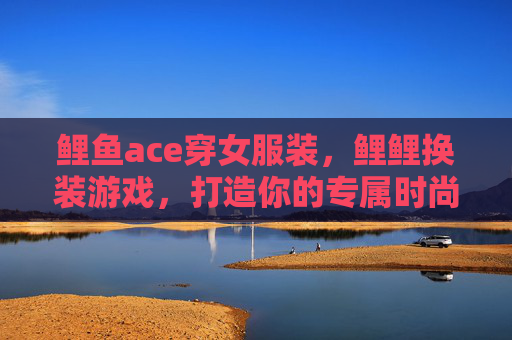 鲤鱼ace穿女服装,鲤鲤换装游戏,打造你的专属时尚王国 鲤鱼ace穿女服装,鲤鲤换装游戏,打造你的专属时尚王国