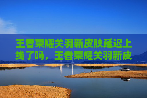 王者荣耀关羽新皮肤延迟上线了吗，王者荣耀关羽新皮肤延迟上线攻略