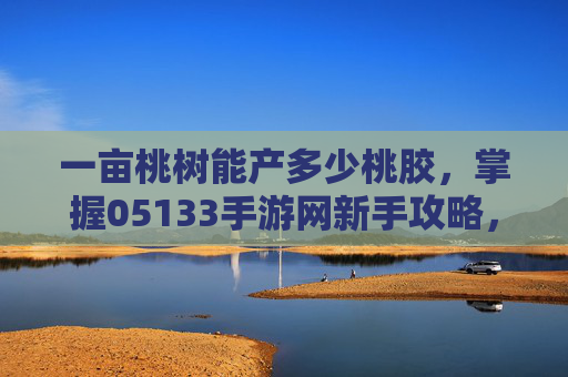 一亩桃树能产多少桃胶,掌握05133手游网新手攻略,让你的游戏之旅更加顺畅! 一亩桃树能产多少桃胶,掌握05133手游网新手攻略,让你的游戏之旅更加顺畅!