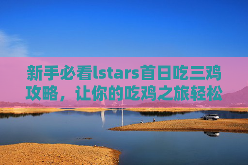 新手必看lstars首日吃三鸡攻略,让你的吃鸡之旅轻松开启! 新手必看lstars首日吃三鸡攻略,让你的吃鸡之旅轻松开启!