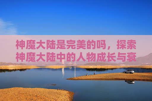 神魔大陆是完美的吗,探索神魔大陆中的人物成长与衰老之谜 神魔大陆是完美的吗,探索神魔大陆中的人物成长与衰老之谜