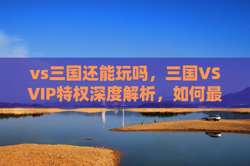 vs三国还能玩吗，三国VSVIP特权深度解析，如何最大化你的游戏收益