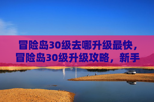 冒险岛30级去哪升级最快，冒险岛30级升级攻略，新手必知的快速升级技巧