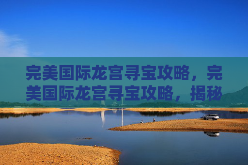 完美国际龙宫寻宝攻略，完美国际龙宫寻宝攻略，揭秘隐藏在海底的宝藏