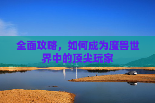 全面攻略,如何成为魔兽世界中的顶尖玩家 全面攻略,如何成为魔兽世界中的顶尖玩家