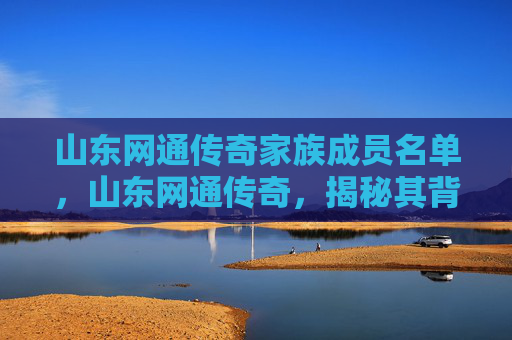 山东网通传奇家族成员名单,山东网通传奇,揭秘其背后的历史与文化 山东网通传奇家族成员名单,山东网通传奇,揭秘其背后的历史与文化