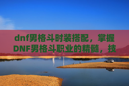 dnf男格斗时装搭配,掌握DNF男格斗职业的精髓,技能、装备与战斗策略 dnf男格斗时装搭配,掌握DNF男格斗职业的精髓,技能、装备与战斗策略