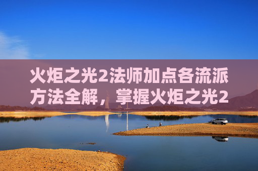 火炬之光2法师加点各流派方法全解,掌握火炬之光2法师加点策略,让你在战斗中如鱼得水 火炬之光2法师加点各流派方法全解,掌握火炬之光2法师加点策略,让你在战斗中如鱼得水