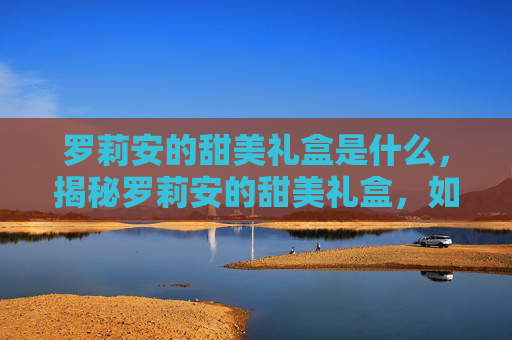 罗莉安的甜美礼盒是什么,揭秘罗莉安的甜美礼盒,如何挑选、保存与享用 罗莉安的甜美礼盒是什么,揭秘罗莉安的甜美礼盒,如何挑选、保存与享用