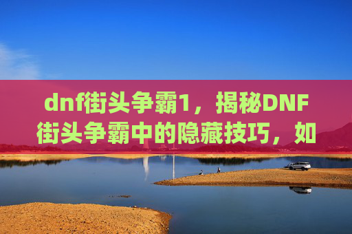 dnf街头争霸1，揭秘DNF街头争霸中的隐藏技巧，如何利用bug提升你的游戏实力