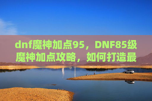 dnf魔神加点95，DNF85级魔神加点攻略，如何打造最强输出与生存兼备的角色